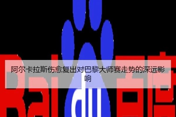 阿尔卡拉斯伤愈复出对巴黎大师赛走势的深远影响